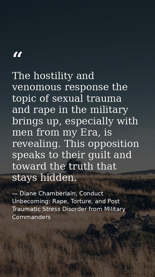 The hostility and venomous response the topic of sexual trauma and rape in the military brings up, especially with men f — Diane Chamberlain, Conduct Unbecoming: Rape, Torture, and Post Traumatic Stress Disorder from Military Commanders
