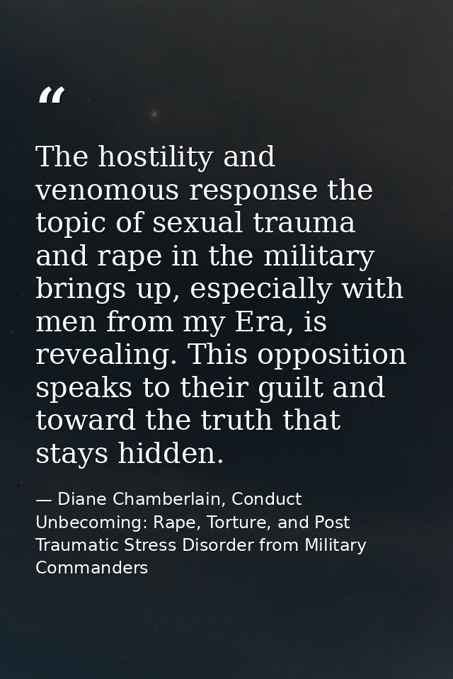 The hostility and venomous response the topic of sexual trauma and rape in the military brings up, especially with men f — Diane Chamberlain, Conduct Unbecoming: Rape, Torture, and Post Traumatic Stress Disorder from Military Commanders