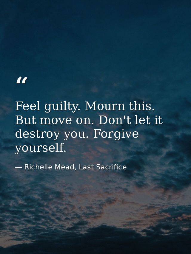 Feel guilty. Mourn this. But move on. Don't let it destroy you. Forgive yourself. — Richelle Mead, Last Sacrifice