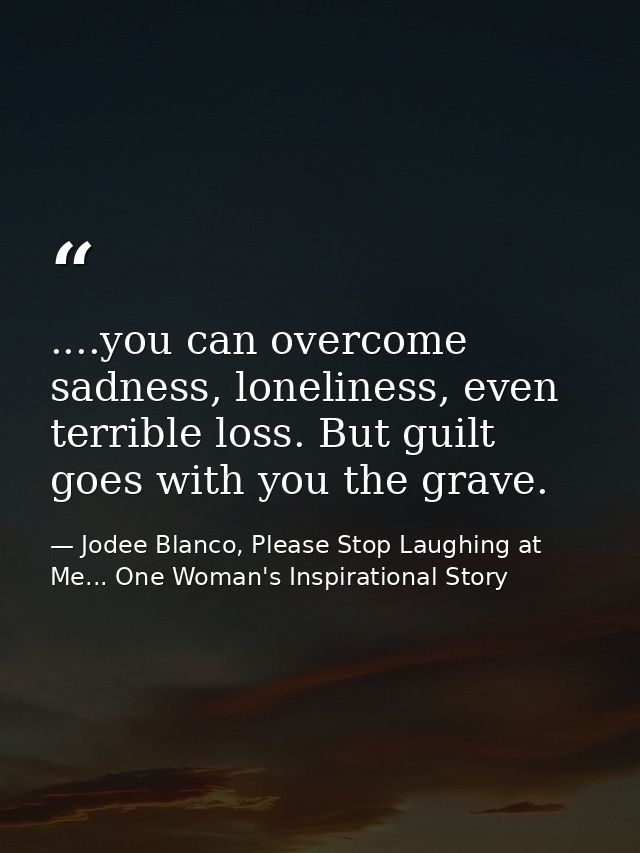 ....you can overcome sadness, loneliness, even terrible loss. But guilt goes with you the grave. — Jodee Blanco, Please Stop Laughing at Me... One Woman's Inspirational Story