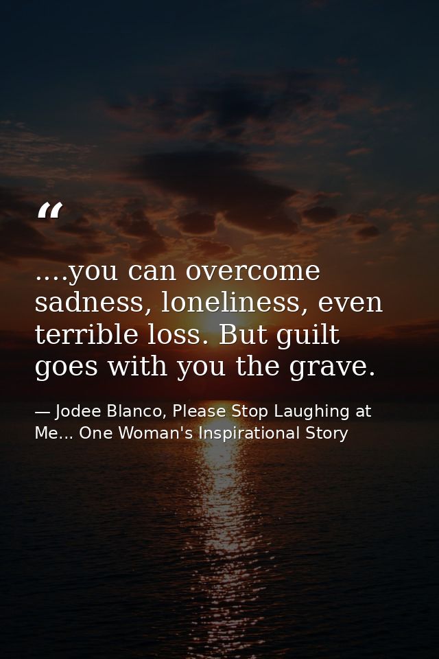 ....you can overcome sadness, loneliness, even terrible loss. But guilt goes with you the grave. — Jodee Blanco, Please Stop Laughing at Me... One Woman's Inspirational Story