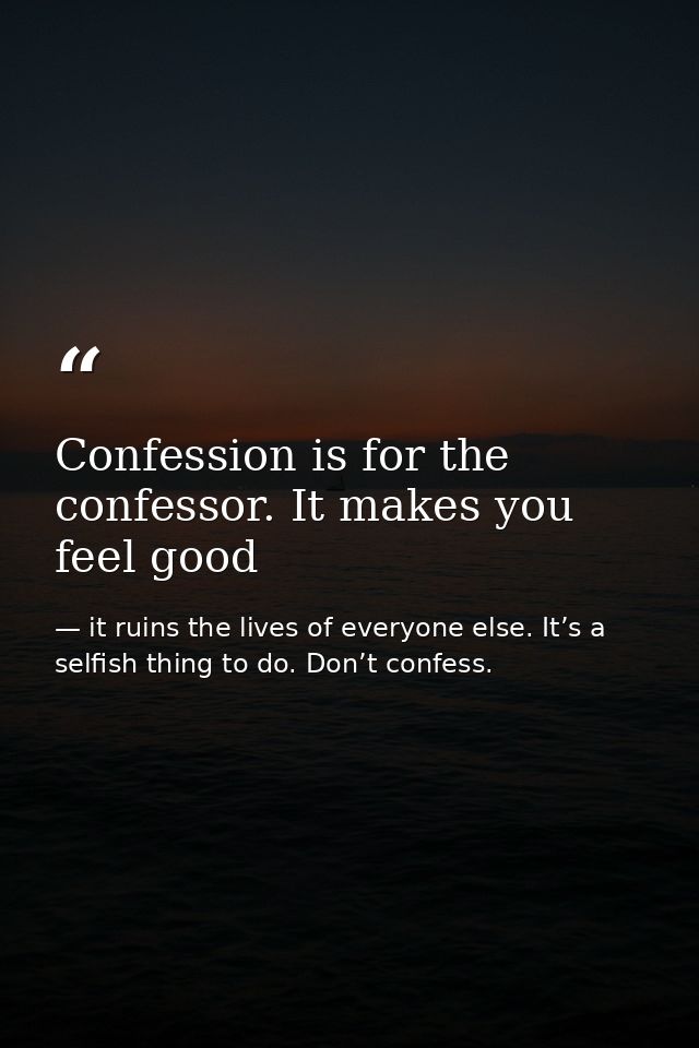 Confession is for the confessor. It makes you feel good — it ruins the lives of everyone else. It’s a selfish thing to do. Don’t confess.