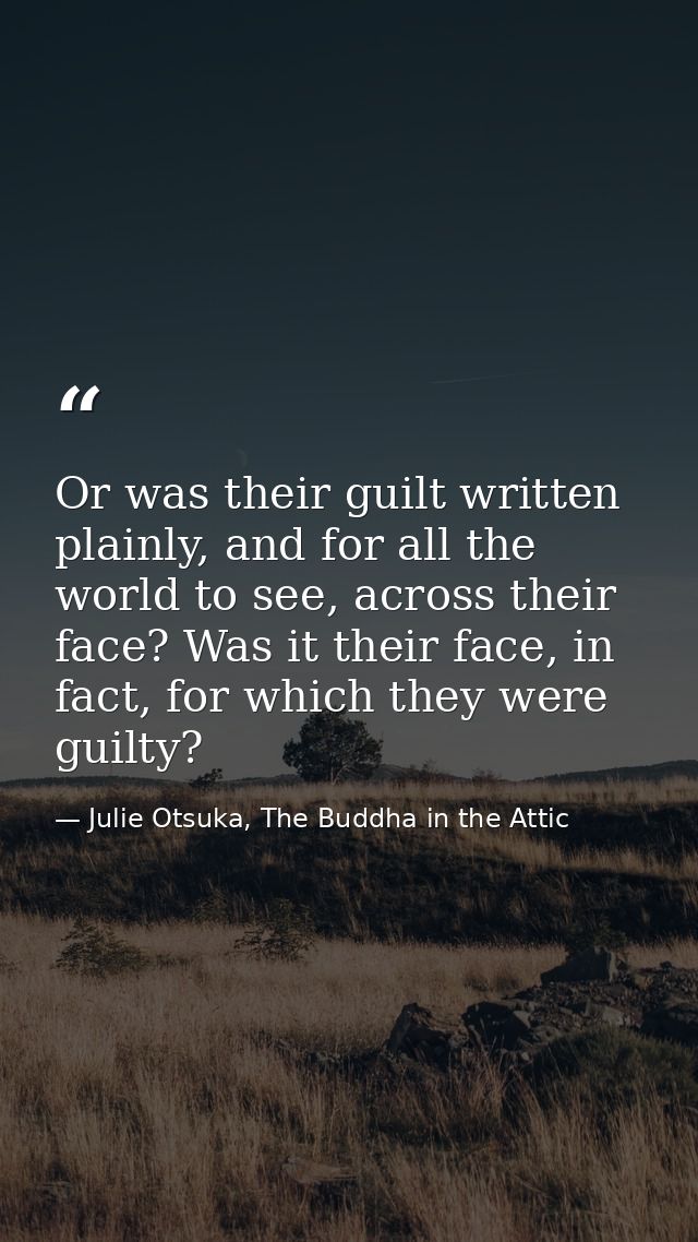 Or was their guilt written plainly, and for all the world to see, across their face? Was it their face, in fact, for whi — Julie Otsuka, The Buddha in the Attic