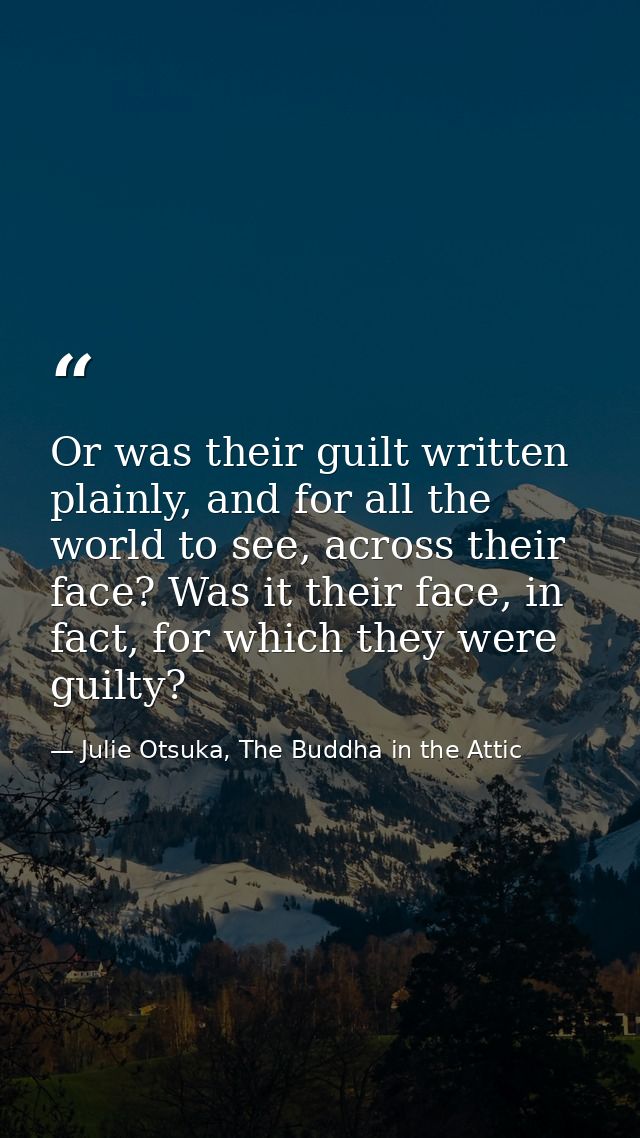 Or was their guilt written plainly, and for all the world to see, across their face? Was it their face, in fact, for whi — Julie Otsuka, The Buddha in the Attic