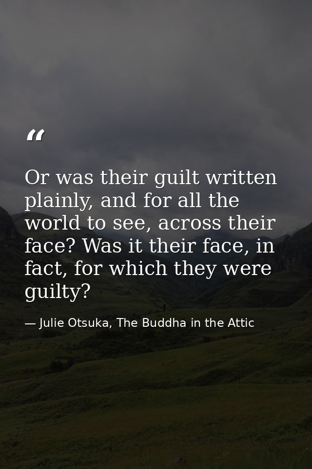 Or was their guilt written plainly, and for all the world to see, across their face? Was it their face, in fact, for whi — Julie Otsuka, The Buddha in the Attic