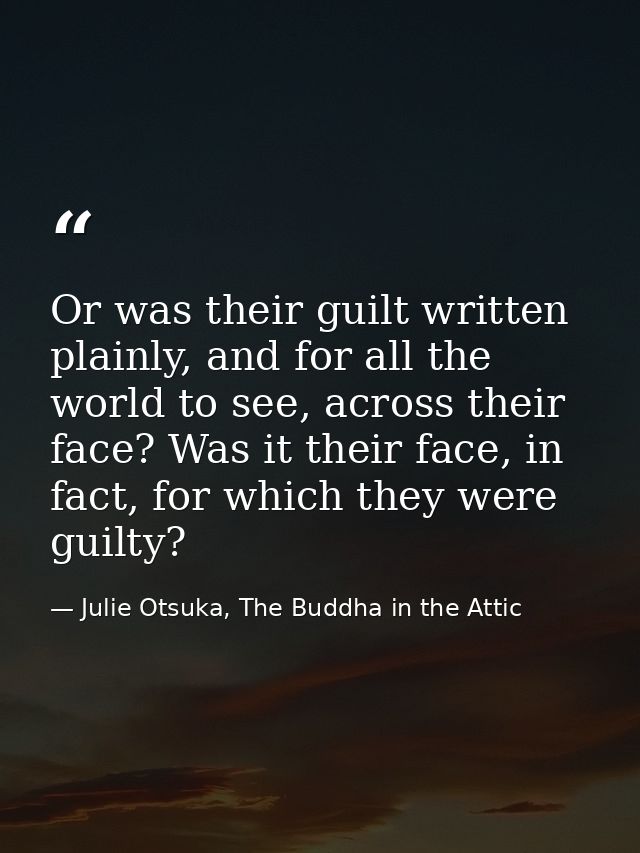Or was their guilt written plainly, and for all the world to see, across their face? Was it their face, in fact, for whi — Julie Otsuka, The Buddha in the Attic