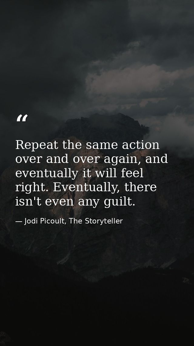 Repeat the same action over and over again, and eventually it will feel right. Eventually, there isn't even any guilt. — Jodi Picoult, The Storyteller