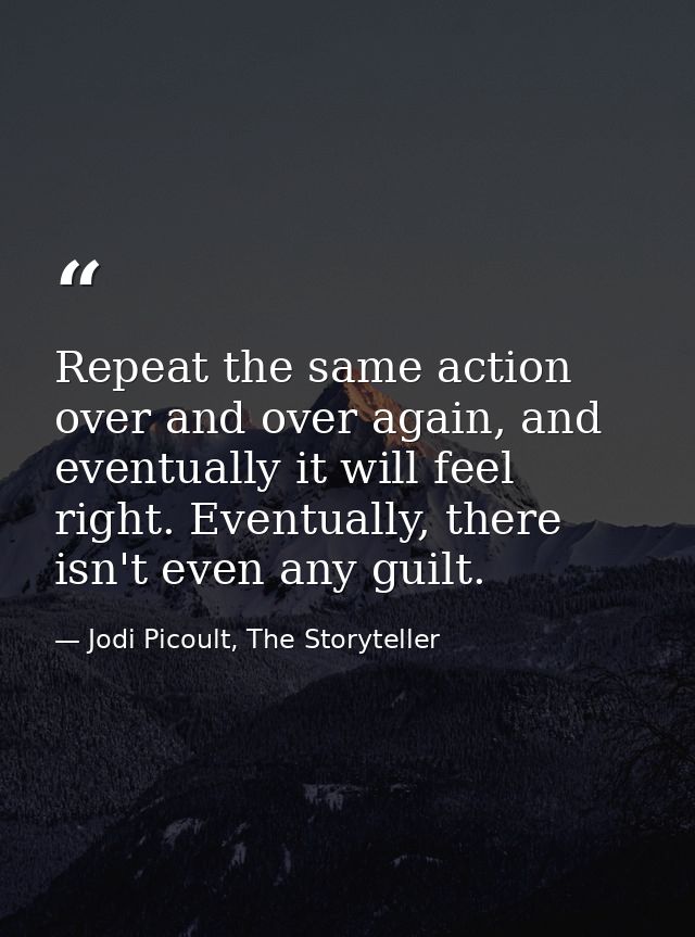 Repeat the same action over and over again, and eventually it will feel right. Eventually, there isn't even any guilt. — Jodi Picoult, The Storyteller