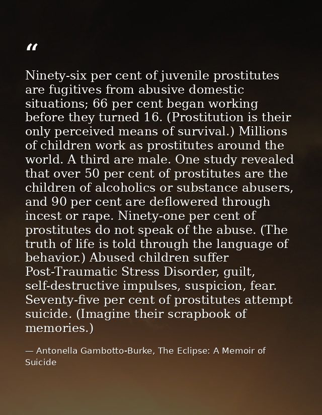 Ninety-six per cent of juvenile prostitutes are fugitives from abusive domestic situations; 66 per cent began working be — Antonella Gambotto-Burke, The Eclipse: A Memoir of Suicide