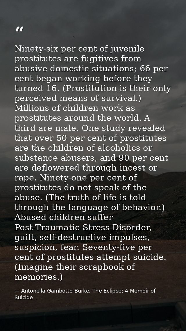 Ninety-six per cent of juvenile prostitutes are fugitives from abusive domestic situations; 66 per cent began working be — Antonella Gambotto-Burke, The Eclipse: A Memoir of Suicide