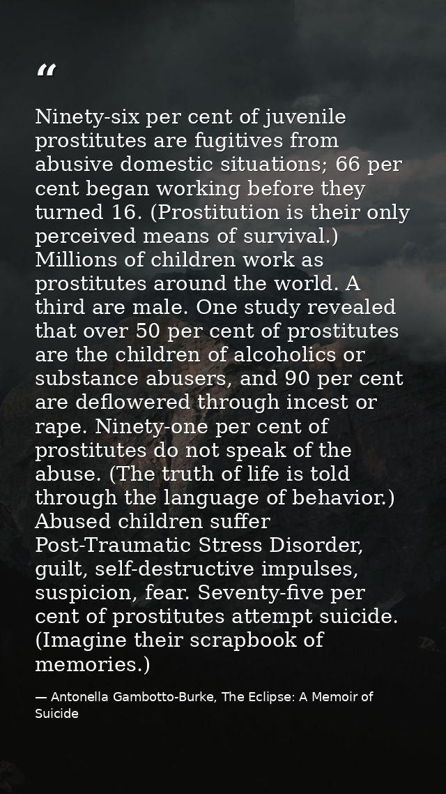 Ninety-six per cent of juvenile prostitutes are fugitives from abusive domestic situations; 66 per cent began working be — Antonella Gambotto-Burke, The Eclipse: A Memoir of Suicide