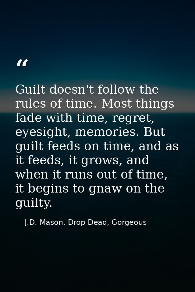 Guilt doesn't follow the rules of time. Most things fade with time, regret, eyesight, memories. But guilt feeds on time, — J.D. Mason, Drop Dead, Gorgeous