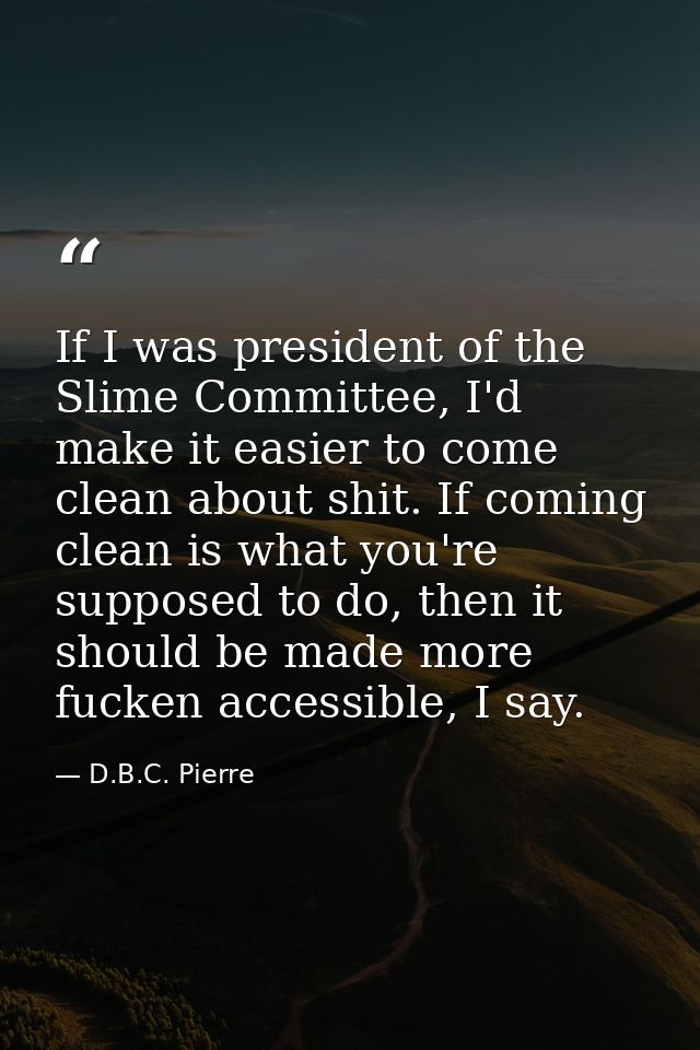 If I was president of the Slime Committee, I'd make it easier to come clean about shit. If coming clean is what you're s — D.B.C. Pierre