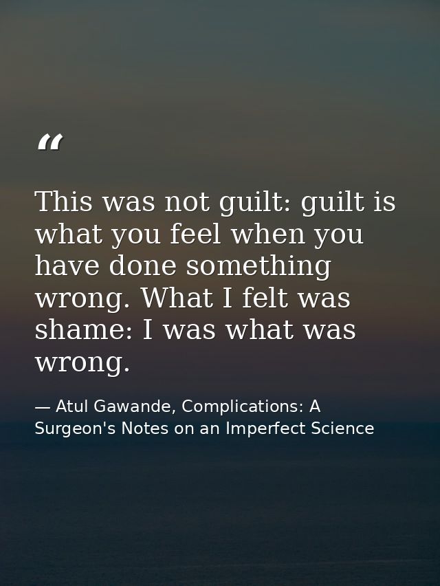 This was not guilt: guilt is what you feel when you have done something wrong. What I felt was shame: I was what was wro — Atul Gawande, Complications: A Surgeon's Notes on an Imperfect Science