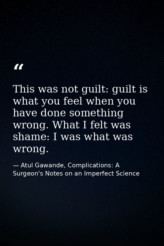 This was not guilt: guilt is what you feel when you have done something wrong. What I felt was shame: I was what was wro — Atul Gawande, Complications: A Surgeon's Notes on an Imperfect Science