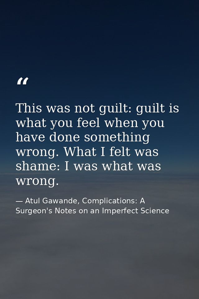 This was not guilt: guilt is what you feel when you have done something wrong. What I felt was shame: I was what was wro — Atul Gawande, Complications: A Surgeon's Notes on an Imperfect Science