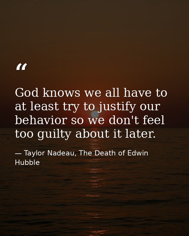 God knows we all have to at least try to justify our behavior so we don't feel too guilty about it later. — Taylor Nadeau, The Death of Edwin Hubble