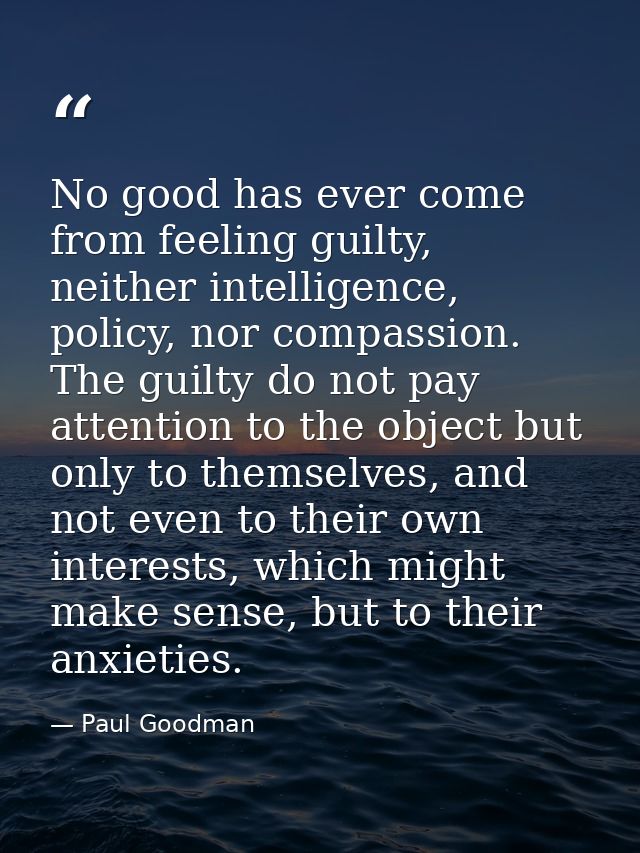 No good has ever come from feeling guilty, neither intelligence, policy, nor compassion. The guilty do not pay attention — Paul Goodman