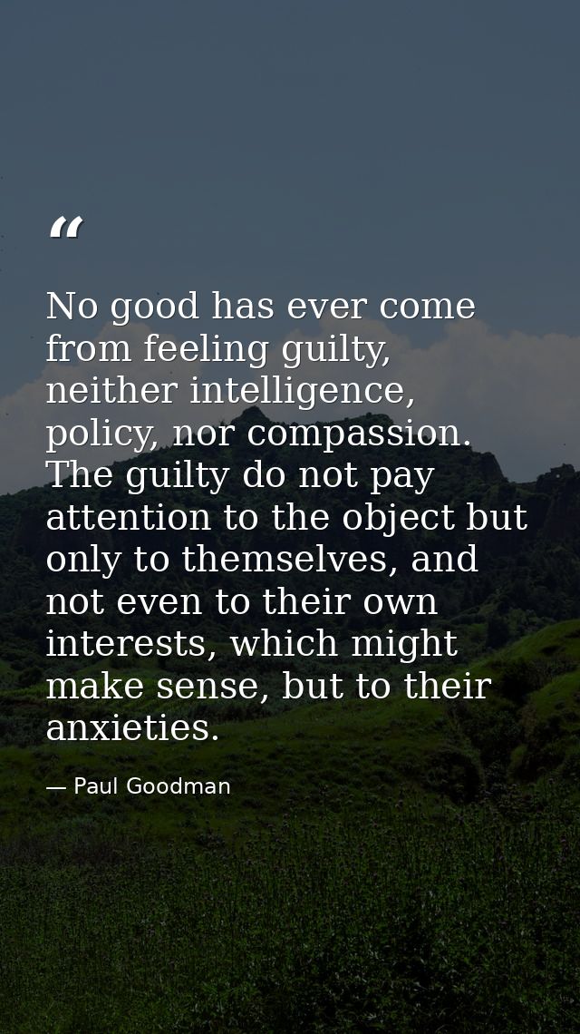No good has ever come from feeling guilty, neither intelligence, policy, nor compassion. The guilty do not pay attention — Paul Goodman