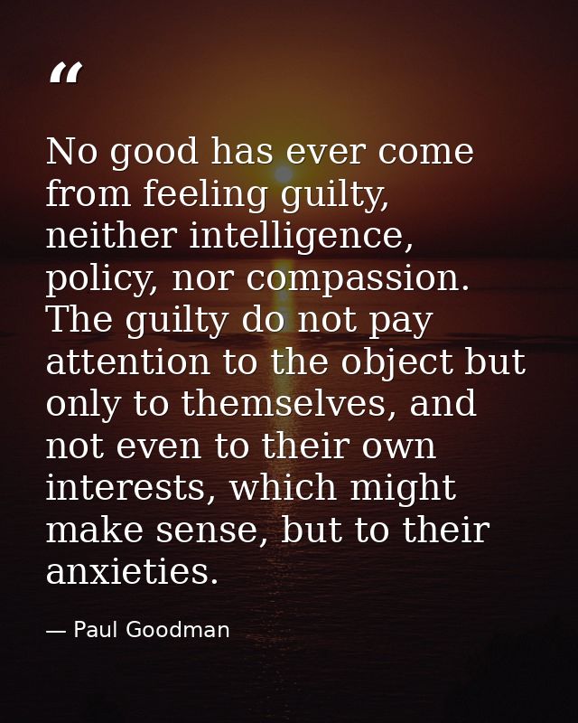 No good has ever come from feeling guilty, neither intelligence, policy, nor compassion. The guilty do not pay attention — Paul Goodman