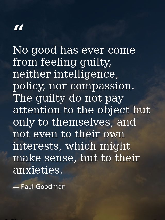 No good has ever come from feeling guilty, neither intelligence, policy, nor compassion. The guilty do not pay attention — Paul Goodman