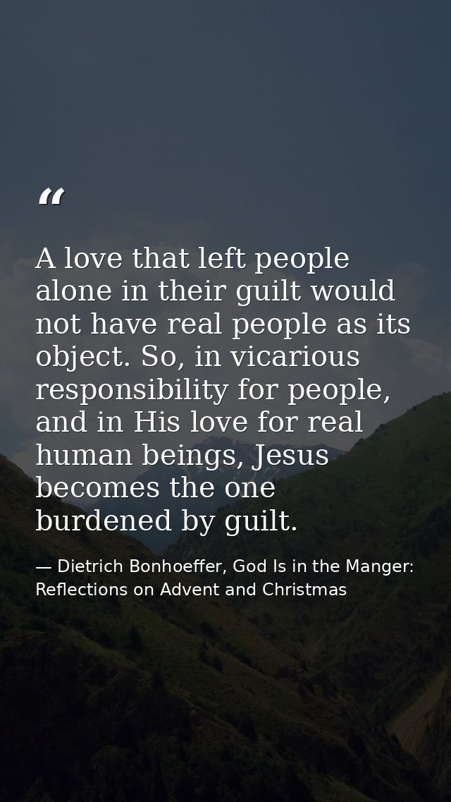 A love that left people alone in their guilt would not have real people as its object. So, in vicarious responsibility f — Dietrich Bonhoeffer, God Is in the Manger: Reflections on Advent and Christmas