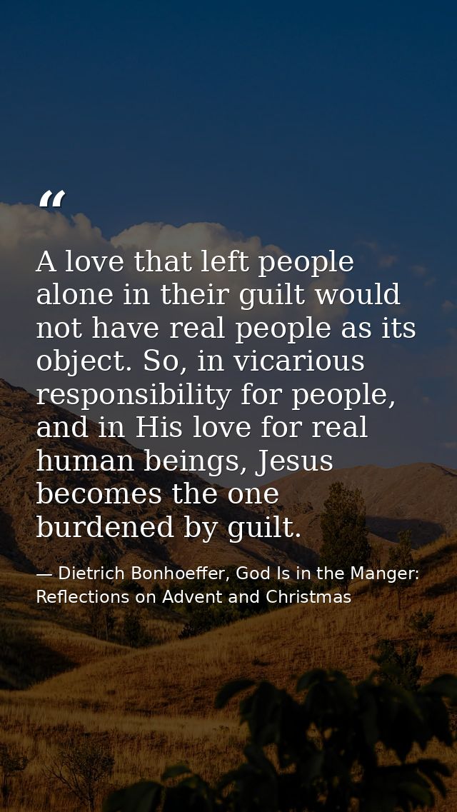 A love that left people alone in their guilt would not have real people as its object. So, in vicarious responsibility f — Dietrich Bonhoeffer, God Is in the Manger: Reflections on Advent and Christmas
