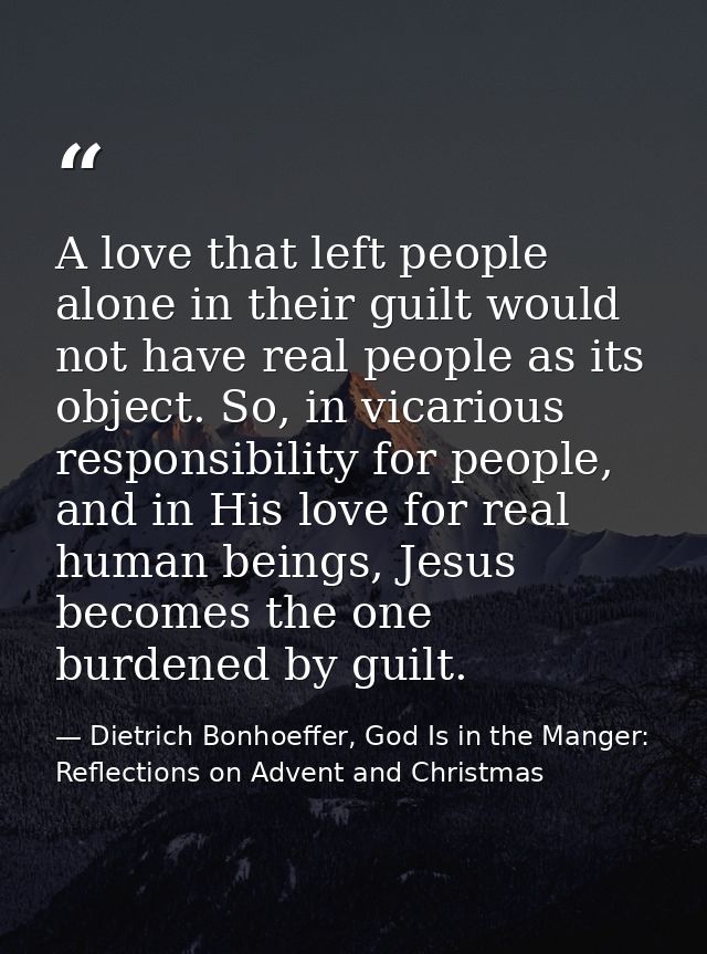 A love that left people alone in their guilt would not have real people as its object. So, in vicarious responsibility f — Dietrich Bonhoeffer, God Is in the Manger: Reflections on Advent and Christmas