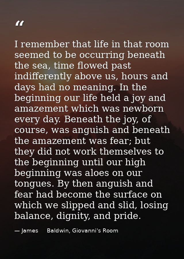 I remember that life in that room seemed to be occurring beneath the sea, time flowed past indifferently above us, hours — James     Baldwin, Giovanni's Room