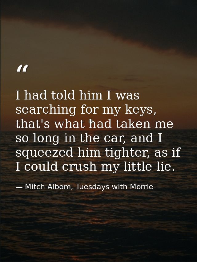 I had told him I was searching for my keys, that's what had taken me so long in the car, and I squeezed him tighter, as  — Mitch Albom, Tuesdays with Morrie