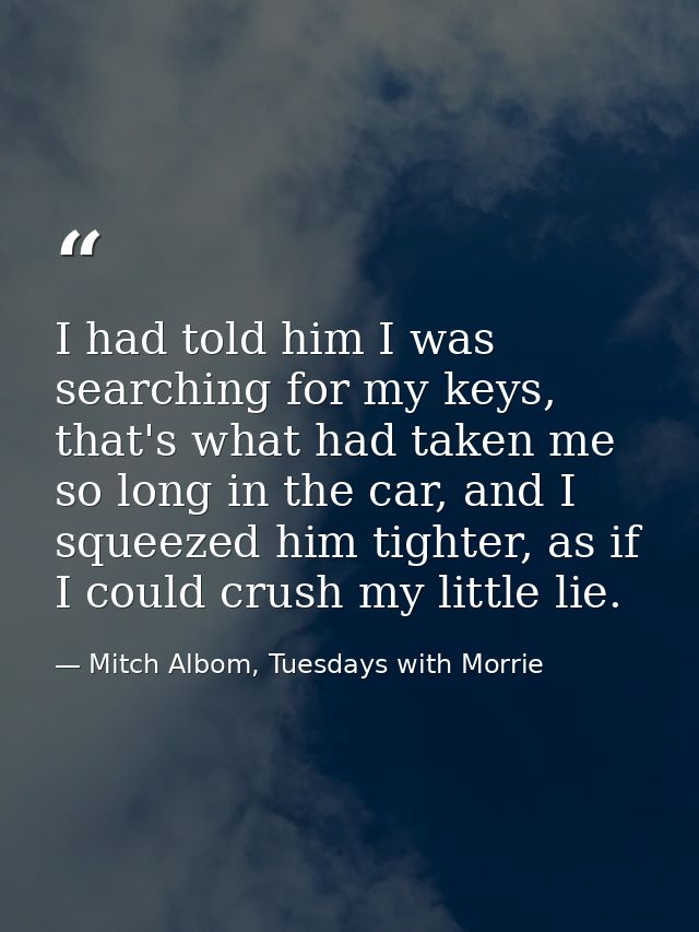 I had told him I was searching for my keys, that's what had taken me so long in the car, and I squeezed him tighter, as  — Mitch Albom, Tuesdays with Morrie
