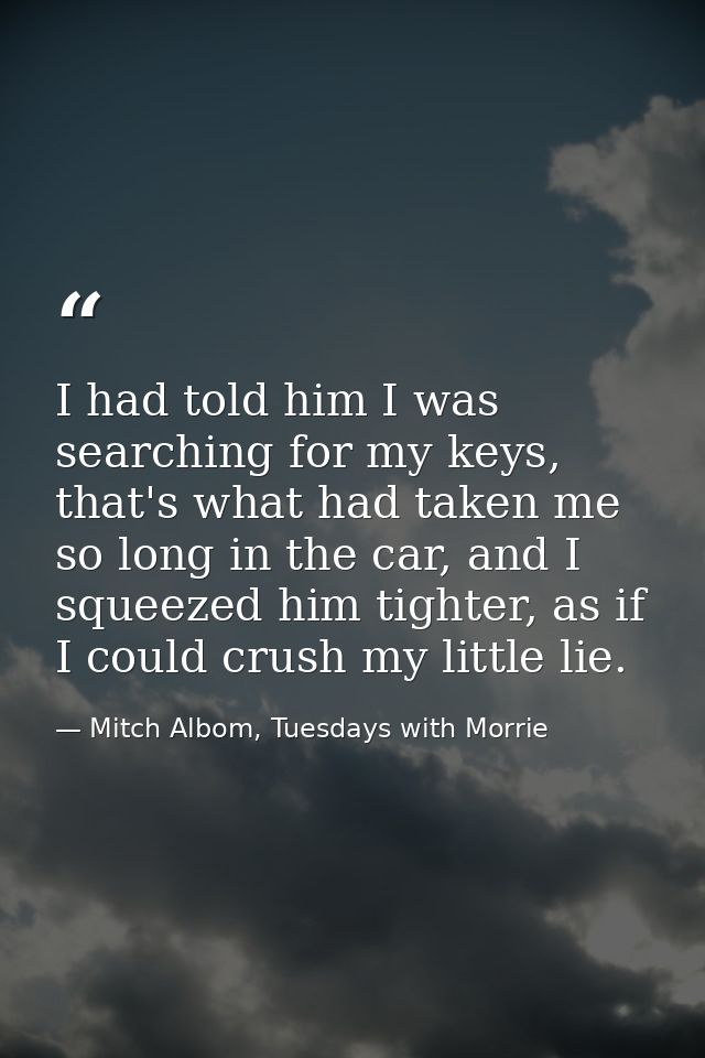 I had told him I was searching for my keys, that's what had taken me so long in the car, and I squeezed him tighter, as  — Mitch Albom, Tuesdays with Morrie