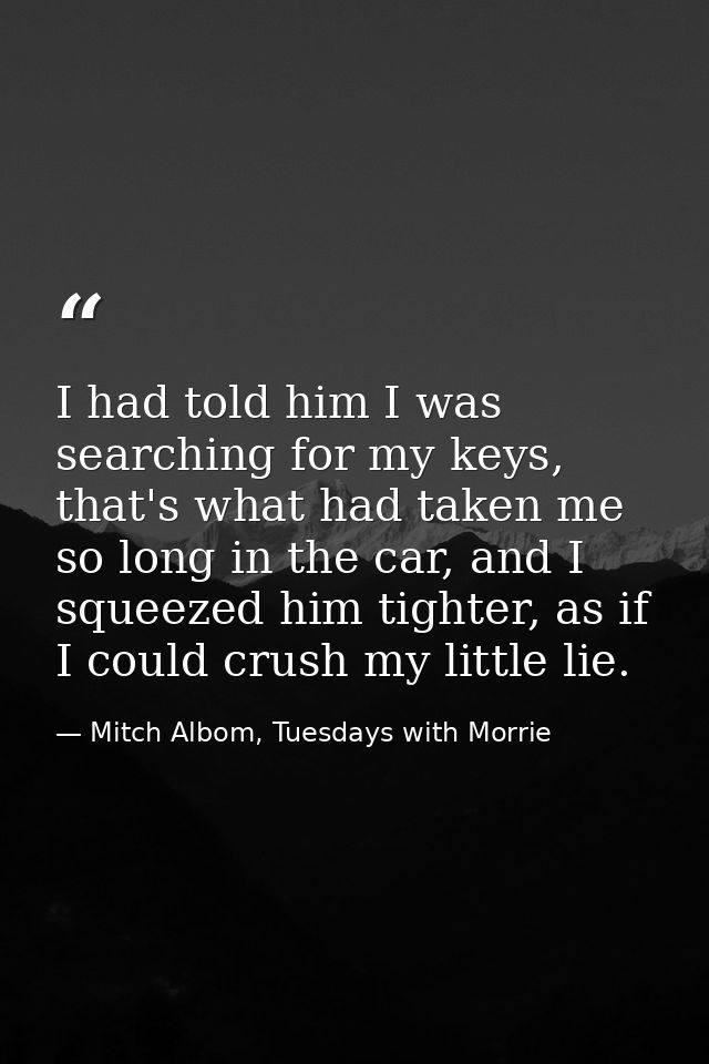 I had told him I was searching for my keys, that's what had taken me so long in the car, and I squeezed him tighter, as  — Mitch Albom, Tuesdays with Morrie
