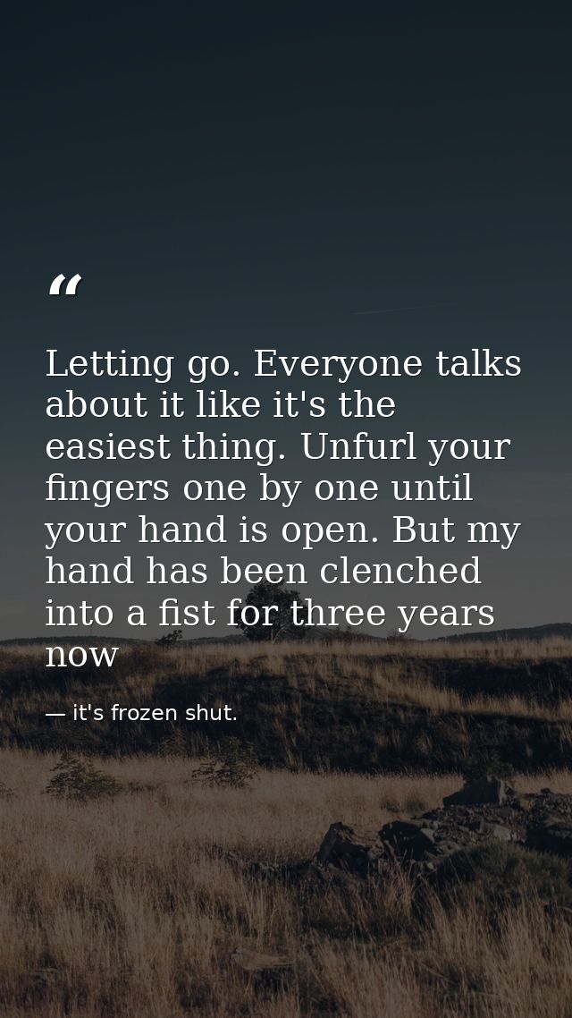 Letting go. Everyone talks about it like it's the easiest thing. Unfurl your fingers one by one until your hand is open. — it's frozen shut.