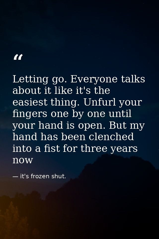 Letting go. Everyone talks about it like it's the easiest thing. Unfurl your fingers one by one until your hand is open. — it's frozen shut.
