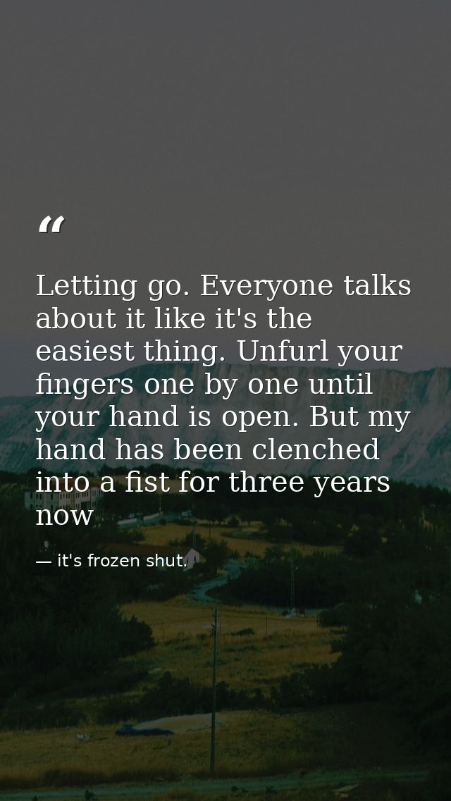 Letting go. Everyone talks about it like it's the easiest thing. Unfurl your fingers one by one until your hand is open. — it's frozen shut.