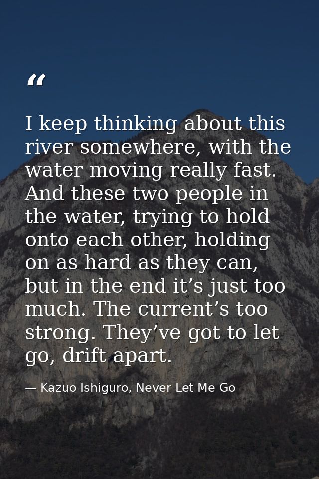 I keep thinking about this river somewhere, with the water moving really fast. And these two people in the water, trying — Kazuo Ishiguro, Never Let Me Go