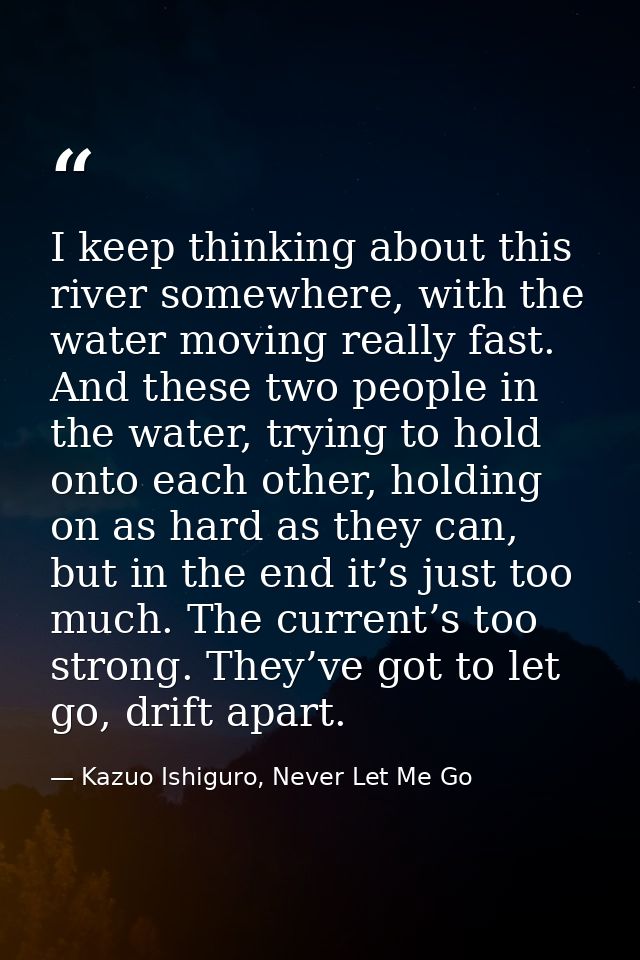I keep thinking about this river somewhere, with the water moving really fast. And these two people in the water, trying — Kazuo Ishiguro, Never Let Me Go