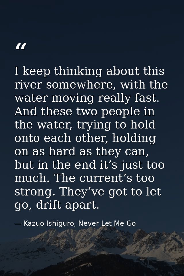 I keep thinking about this river somewhere, with the water moving really fast. And these two people in the water, trying — Kazuo Ishiguro, Never Let Me Go