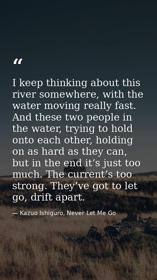 I keep thinking about this river somewhere, with the water moving really fast. And these two people in the water, trying — Kazuo Ishiguro, Never Let Me Go
