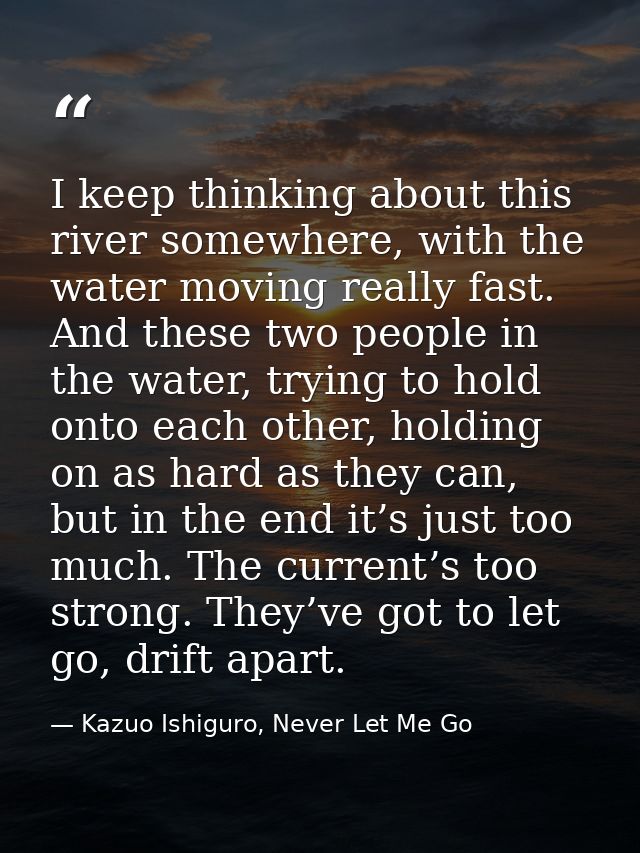 I keep thinking about this river somewhere, with the water moving really fast. And these two people in the water, trying — Kazuo Ishiguro, Never Let Me Go