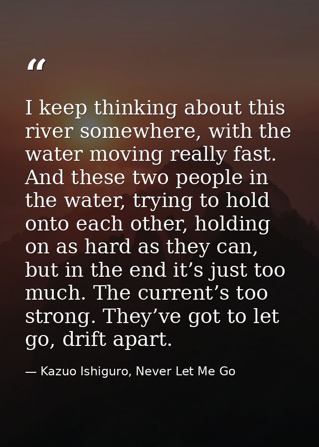 I keep thinking about this river somewhere, with the water moving really fast. And these two people in the water, trying — Kazuo Ishiguro, Never Let Me Go