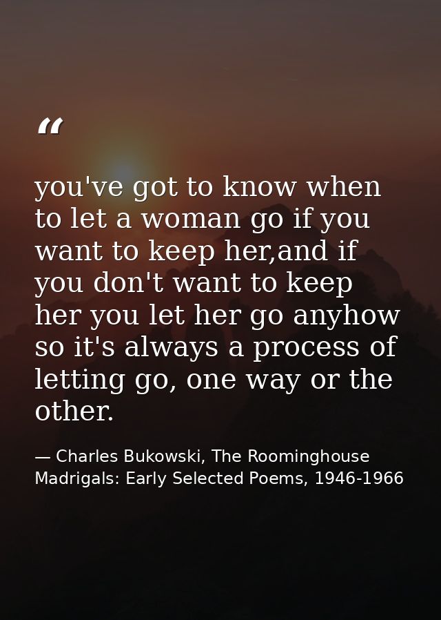 you've got to know when to let a woman go if you want to keep her,and if you don't want to keep her you let her go anyho — Charles Bukowski, The Roominghouse Madrigals: Early Selected Poems, 1946-1966