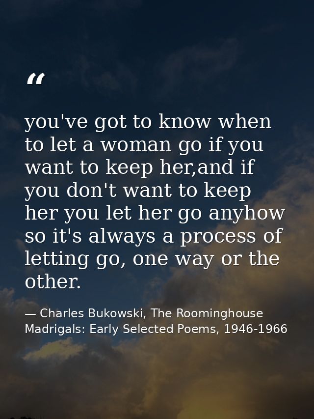 you've got to know when to let a woman go if you want to keep her,and if you don't want to keep her you let her go anyho — Charles Bukowski, The Roominghouse Madrigals: Early Selected Poems, 1946-1966