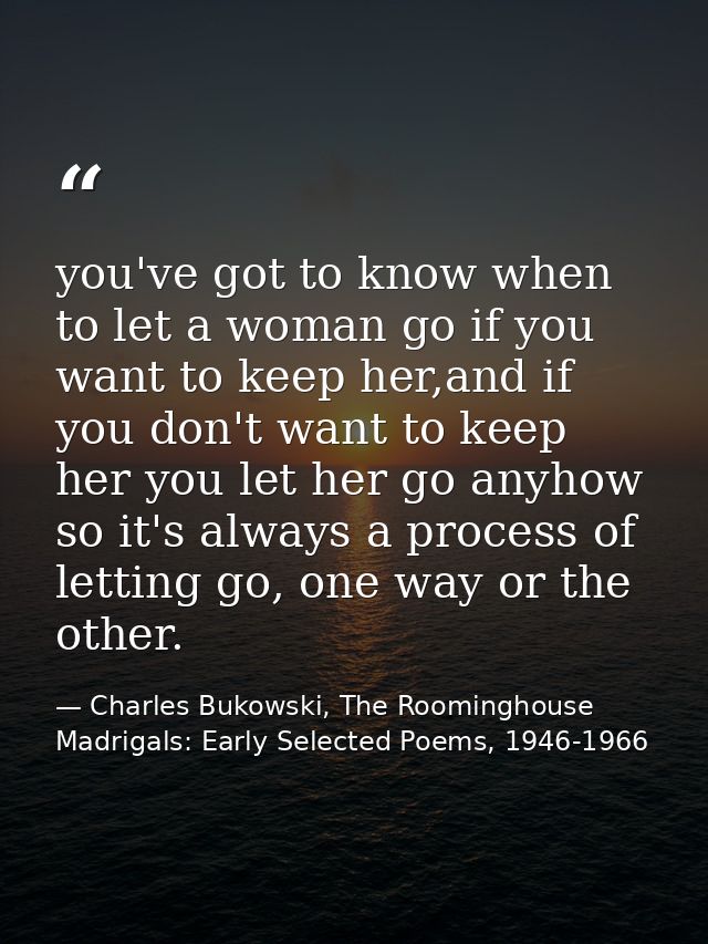 you've got to know when to let a woman go if you want to keep her,and if you don't want to keep her you let her go anyho — Charles Bukowski, The Roominghouse Madrigals: Early Selected Poems, 1946-1966