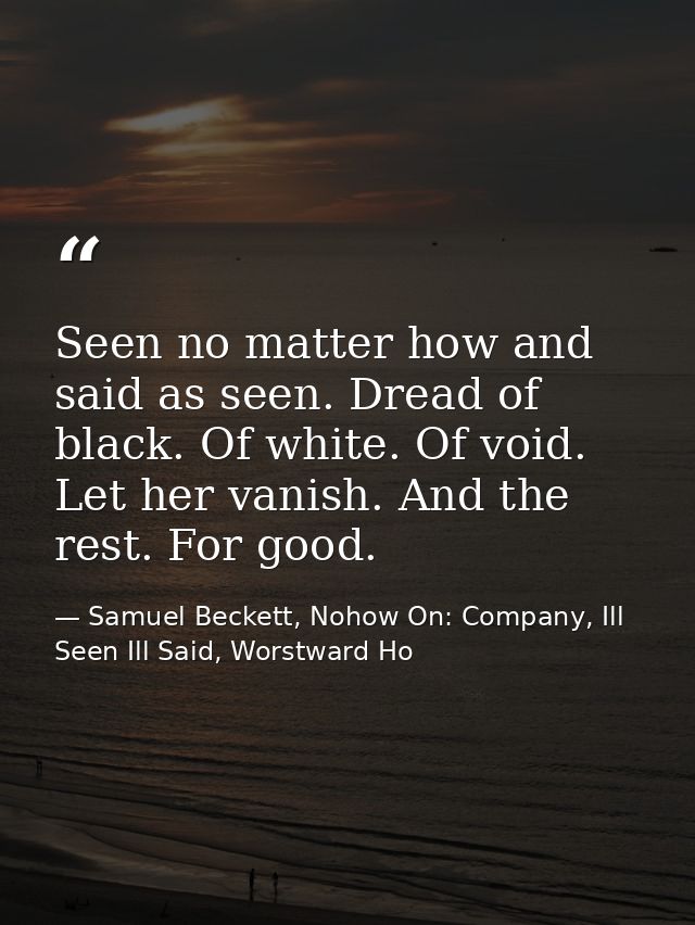 Seen no matter how and said as seen. Dread of black. Of white. Of void. Let her vanish. And the rest. For good. — Samuel Beckett, Nohow On: Company, Ill Seen Ill Said, Worstward Ho