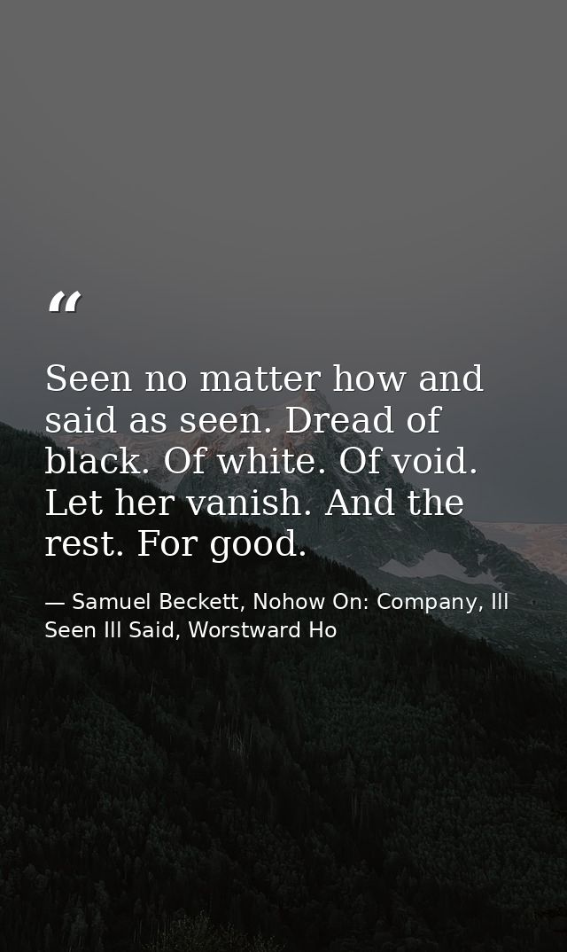 Seen no matter how and said as seen. Dread of black. Of white. Of void. Let her vanish. And the rest. For good. — Samuel Beckett, Nohow On: Company, Ill Seen Ill Said, Worstward Ho