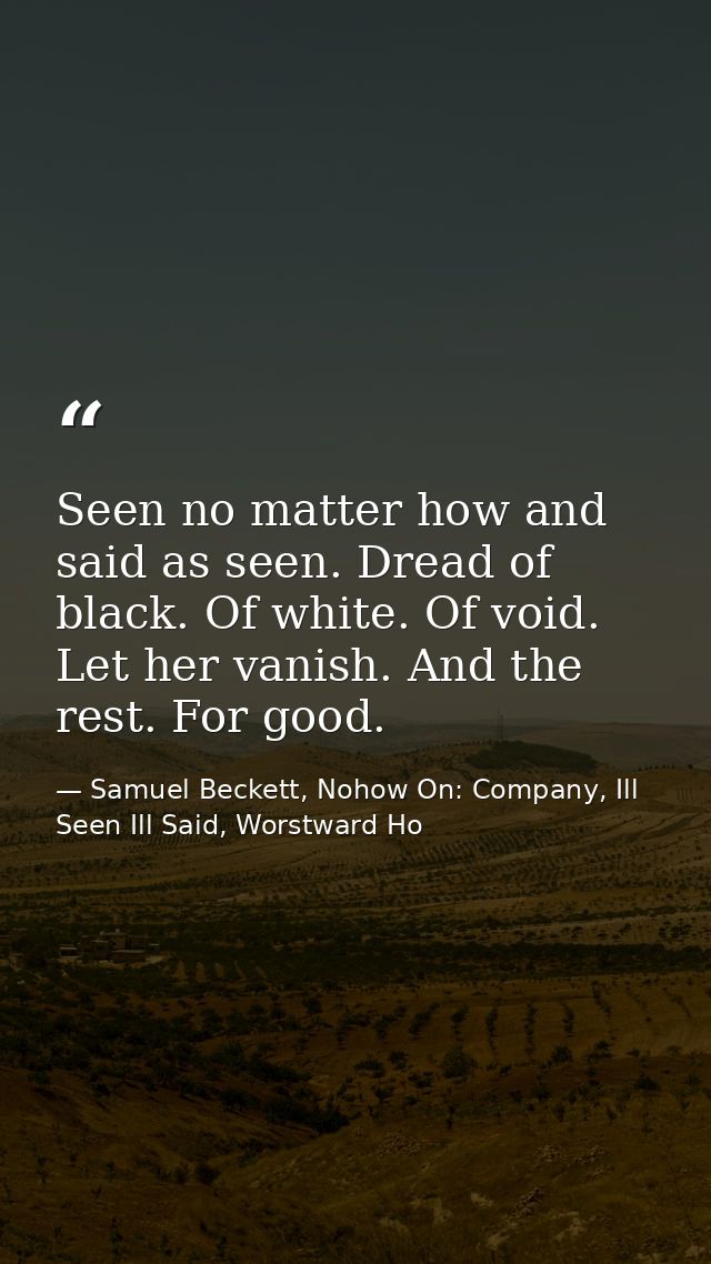 Seen no matter how and said as seen. Dread of black. Of white. Of void. Let her vanish. And the rest. For good. — Samuel Beckett, Nohow On: Company, Ill Seen Ill Said, Worstward Ho