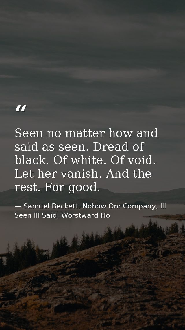Seen no matter how and said as seen. Dread of black. Of white. Of void. Let her vanish. And the rest. For good. — Samuel Beckett, Nohow On: Company, Ill Seen Ill Said, Worstward Ho
