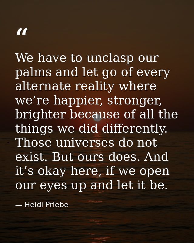 We have to unclasp our palms and let go of every alternate reality where we’re happier, stronger, brighter because of al — Heidi Priebe